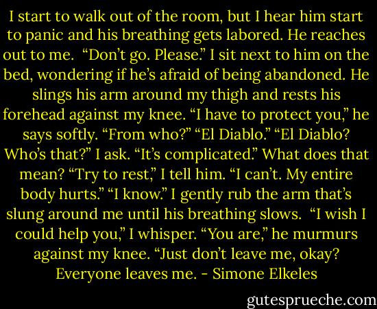 I start to walk out of the room, but I hear him start to panic and his breathing gets labored. He reaches out to me. <br />“Don’t go. Please.”<br />I sit next to him on the bed, wondering if he’s afraid of being abandoned. He slings his arm around my thigh and rests his forehead against my knee. “I have to protect you,” he says softly.<br />“From who?”<br />“El Diablo.”<br />“El Diablo? Who’s that?” I ask.<br />“It’s complicated.”<br />What does that mean? “Try to rest,” I tell him.<br />“I can’t. My entire body hurts.”<br />“I know.” I gently rub the arm that’s slung around me until his breathing slows. <br />“I wish I could help you,” I whisper.<br />“You are,” he murmurs against my knee. “Just don’t leave me, okay? Everyone leaves me. - Simone Elkeles