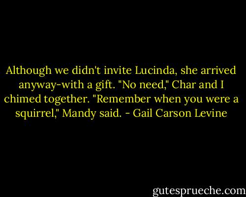 Although we didn't invite Lucinda, she arrived anyway-with a gift.<br />"No need," Char and I chimed together.<br />"Remember when you were a squirrel," Mandy said. - Gail Carson Levine