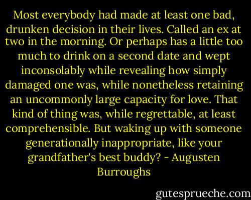 Most everybody had made at least one bad, drunken decision in their lives. Called an ex at two in the morning. Or perhaps has a little too much to drink on a second date and wept inconsolably while revealing how simply damaged one was, while nonetheless retaining an uncommonly large capacity for love. That kind of thing was, while regrettable, at least comprehensible. But waking up with someone generationally inappropriate, like your grandfather's best buddy? - Augusten Burroughs