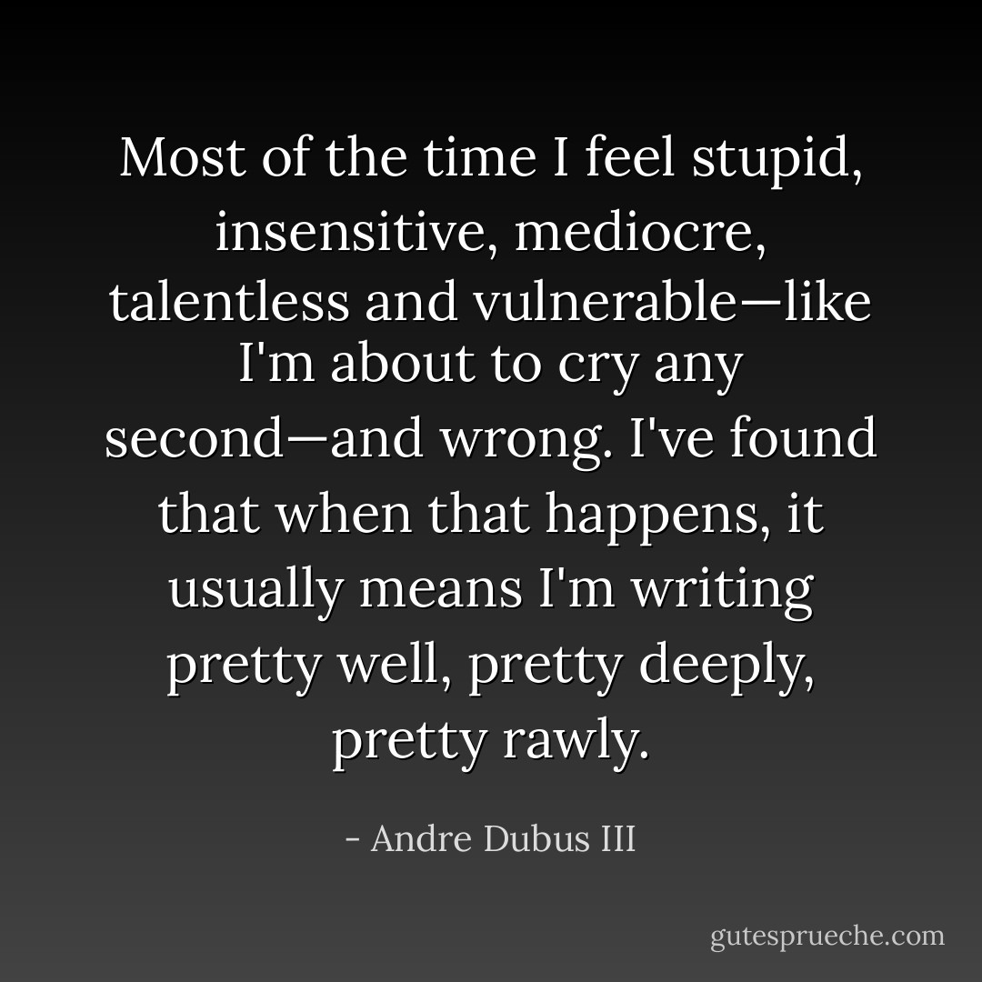 Most of the time I feel stupid, insensitive, mediocre, talentless and vulnerable—like I'm about to cry any second—and wrong. I've found that when that happens, it usually means I'm writing pretty well, pretty deeply, pretty rawly. - Andre Dubus III