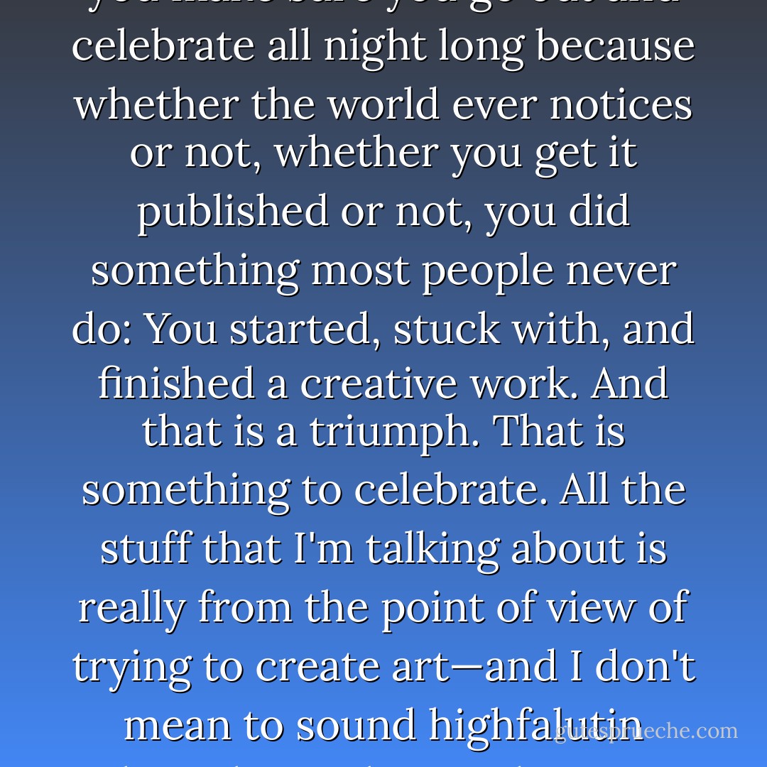One of the things I tell the writers with whom I work is, man, when you finish a draft of a poem, or short story or novel, you make sure you go out and celebrate all night long because whether the world ever notices or not, whether you get it published or not, you did something most people never do: You started, stuck with, and finished a creative work. And that is a triumph. That is something to celebrate. All the stuff that I'm talking about is really from the point of view of trying to create art—and I don't mean to sound highfalutin when I bring the word "art" in. All I mean is, a work that seeks to illuminate truth in whatever way possible. - Andre Dubus III