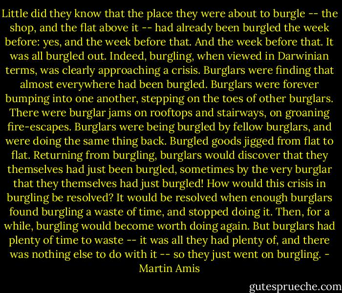 Little did they know that the place they were about to burgle -- the shop, and the flat above it -- had already been burgled the week before: yes, and the week before that. And the week before that. It was all burgled out. Indeed, burgling, when viewed in Darwinian terms, was clearly approaching a crisis. Burglars were finding that almost everywhere had been burgled. Burglars were forever bumping into one another, stepping on the toes of other burglars. There were burglar jams on rooftops and stairways, on groaning fire-escapes. Burglars were being burgled by fellow burglars, and were doing the same thing back. Burgled goods jigged from flat to flat. Returning from burgling, burglars would discover that they themselves had just been burgled, sometimes by the very burglar that they themselves had just burgled! How would this crisis in burgling be resolved? It would be resolved when enough burglars found burgling a waste of time, and stopped doing it. Then, for a while, burgling would become worth doing again. But burglars had plenty of time to waste -- it was all they had plenty of, and there was nothing else to do with it -- so they just went on burgling. - Martin Amis