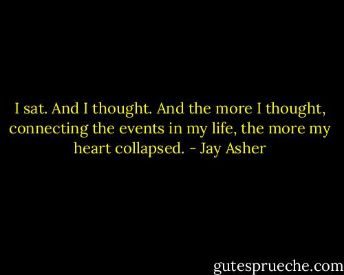 I sat. And I thought. And the more I thought, connecting the events in my life, the more my heart collapsed. - Jay Asher