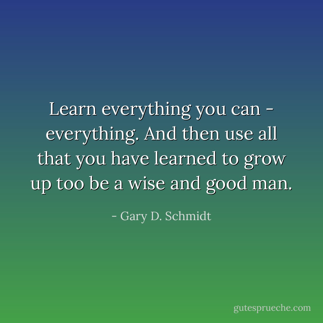 Learn everything you can - everything. And then use all that you have learned to grow up too be a wise and good man. - Gary D. Schmidt