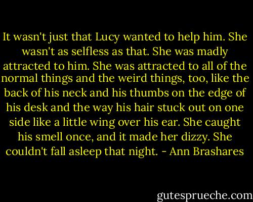 It wasn't just that Lucy wanted to help him. She wasn't as selfless as that. She was madly attracted to him. She was attracted to all of the normal things and the weird things, too, like the back of his neck and his thumbs on the edge of his desk and the way his hair stuck out on one side like a little wing over his ear. She caught his smell once, and it made her dizzy. She couldn't fall asleep that night. - Ann Brashares