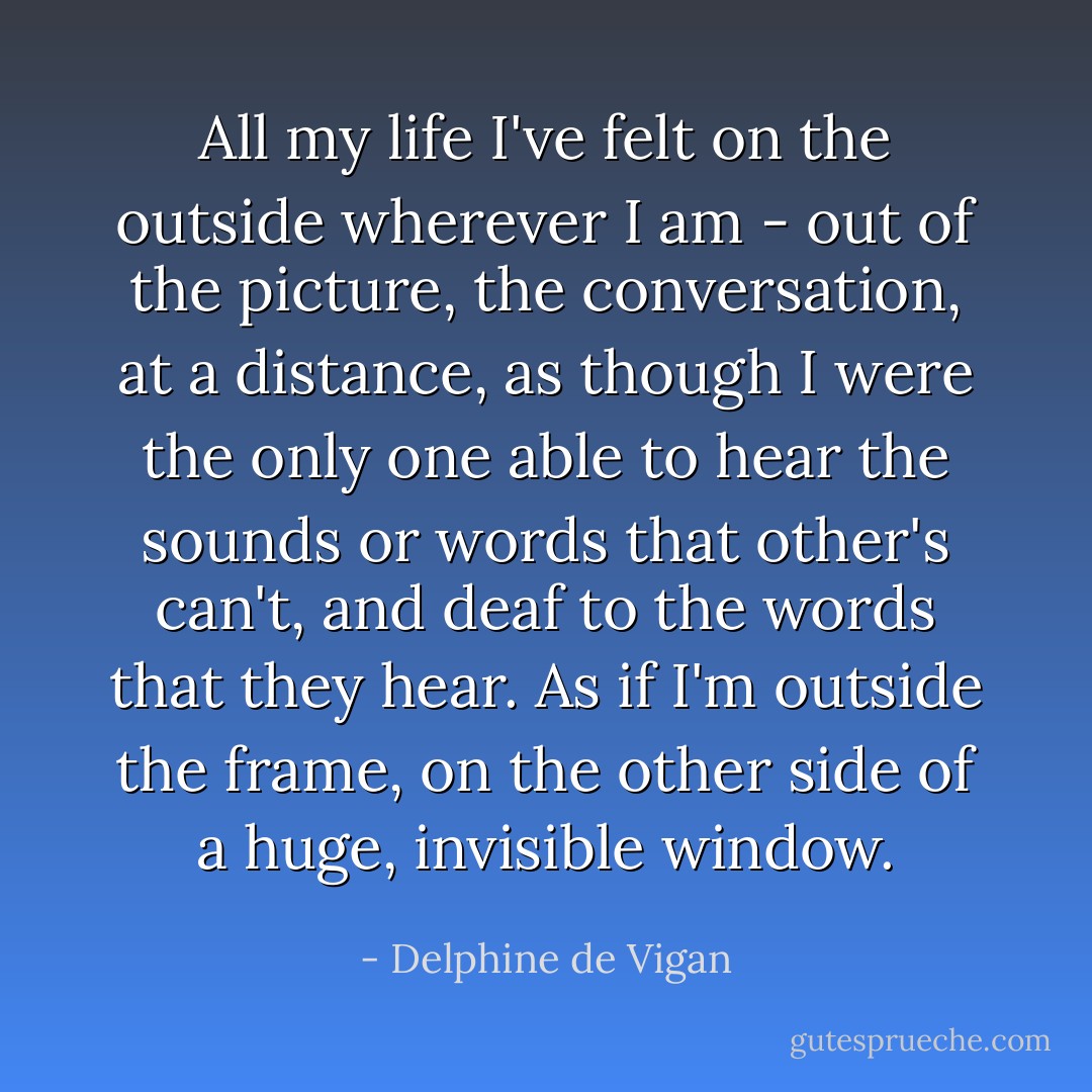 All my life I've felt on the outside wherever I am - out of the picture, the conversation, at a distance, as though I were the only one able to hear the sounds or words that other's can't, and deaf to the words that they hear. As if I'm outside the frame, on the other side of a huge, invisible window. - Delphine de Vigan