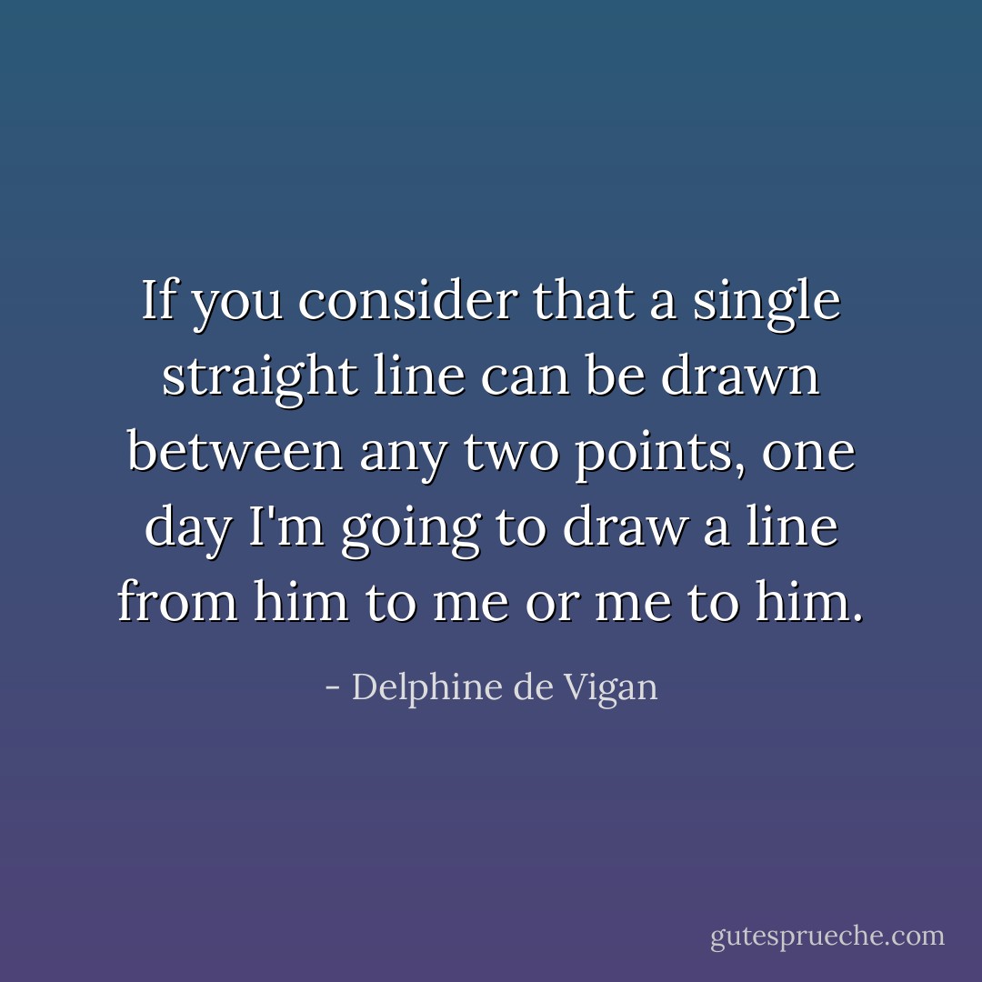 If you consider that a single straight line can be drawn between any two points, one day I'm going to draw a line from him to me or me to him. - Delphine de Vigan