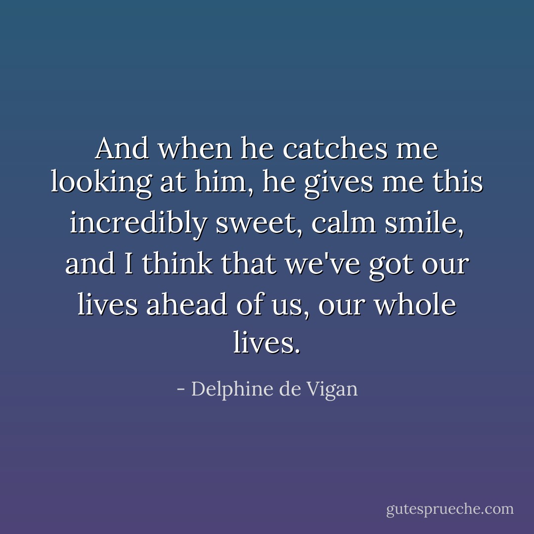 And when he catches me looking at him, he gives me this incredibly sweet, calm smile, and I think that we've got our lives ahead of us, our whole lives. - Delphine de Vigan
