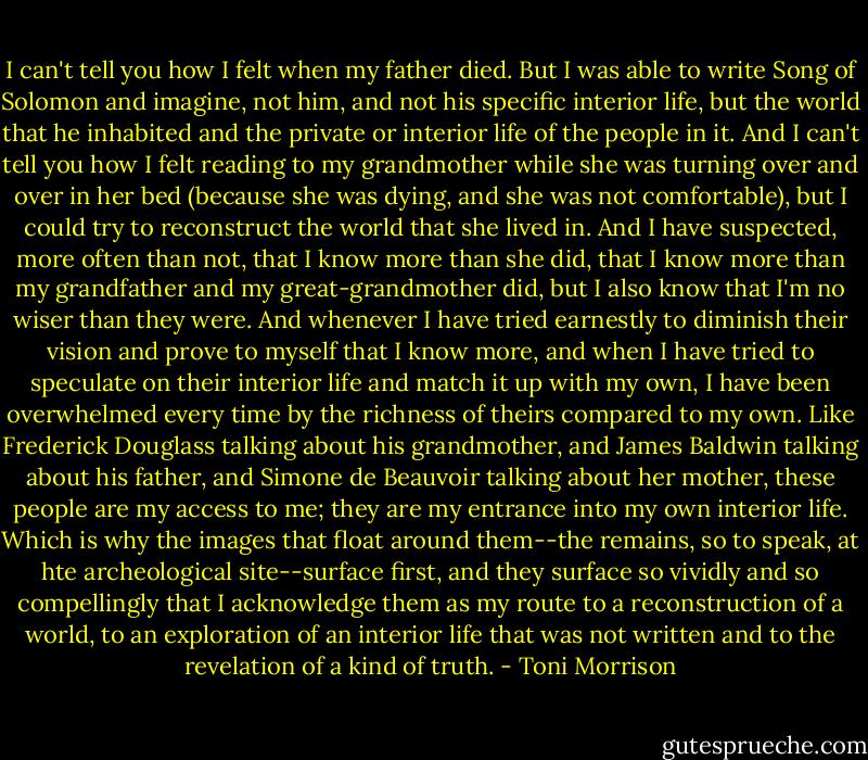 I can't tell you how I felt when my father died. But I was able to write Song of Solomon and imagine, not him, and not his specific interior life, but the world that he inhabited and the private or interior life of the people in it. And I can't tell you how I felt reading to my grandmother while she was turning over and over in her bed (because she was dying, and she was not comfortable), but I could try to reconstruct the world that she lived in. And I have suspected, more often than not, that I know more than she did, that I know more than my grandfather and my great-grandmother did, but I also know that I'm no wiser than they were. And whenever I have tried earnestly to diminish their vision and prove to myself that I know more, and when I have tried to speculate on their interior life and match it up with my own, I have been overwhelmed every time by the richness of theirs compared to my own. Like Frederick Douglass talking about his grandmother, and James Baldwin talking about his father, and Simone de Beauvoir talking about her mother, these people are my access to me; they are my entrance into my own interior life. Which is why the images that float around them--the remains, so to speak, at hte archeological site--surface first, and they surface so vividly and so compellingly that I acknowledge them as my route to a reconstruction of a world, to an exploration of an interior life that was not written and to the revelation of a kind of truth. - Toni Morrison