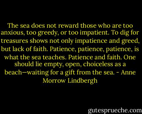 The sea does not reward those who are too anxious, too greedy, or too impatient. To dig for treasures shows not only impatience and greed, but lack of faith. Patience, patience, patience, is what the sea teaches. Patience and faith. One should lie empty, open, choiceless as a beach—waiting for a gift from the sea. - Anne Morrow Lindbergh