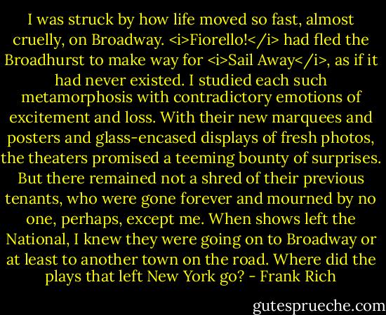 I was struck by how life moved so fast, almost cruelly, on Broadway. <i>Fiorello!</i> had fled the Broadhurst to make way for <i>Sail Away</i>, as if it had never existed. I studied each such metamorphosis with contradictory emotions of excitement and loss. With their new marquees and posters and glass-encased displays of fresh photos, the theaters promised a teeming bounty of surprises. But there remained not a shred of their previous tenants, who were gone forever and mourned by no one, perhaps, except me. When shows left the National, I knew they were going on to Broadway or at least to another town on the road. Where did the plays that left New York go? - Frank Rich
