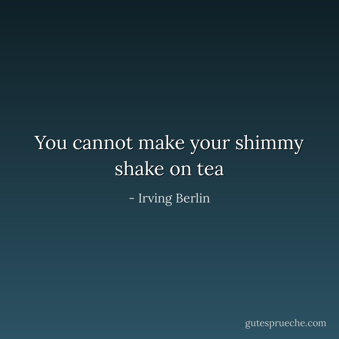 You cannot make your shimmy shake on tea - Irving Berlin