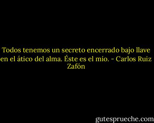 Todos tenemos un secreto encerrado bajo llave en el ático del alma. Éste es el mío. - Carlos Ruiz Zafón