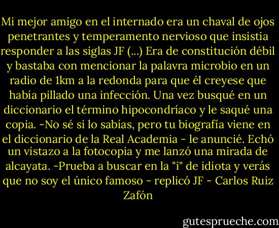 Mi mejor amigo en el internado era un chaval de ojos penetrantes y temperamento nervioso que insistia responder a las siglas JF (...) Era de constitución débil y bastaba con mencionar la palavra microbio en un radio de 1km a la redonda para que él creyese que había pillado una infección. Una vez busqué en un diccionario el término hipocondríaco y le saqué una copia.<br />-No sé si lo sabías, pero tu biografía viene en el diccionario de la Real Academia - le anuncié.<br />Echó un vistazo a la fotocopia y me lanzó una mirada de alcayata.<br />-Prueba a buscar en la "i" de idiota y verás que no soy el único famoso - replicó JF - Carlos Ruiz Zafón