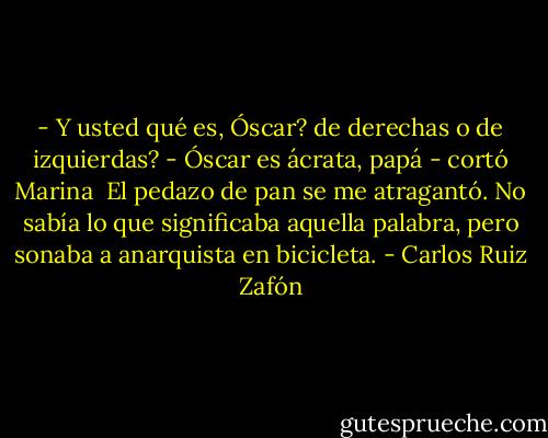 - Y usted qué es, Óscar? de derechas o de izquierdas?<br />- Óscar es ácrata, papá - cortó Marina<br /><br />El pedazo de pan se me atragantó. No sabía lo que significaba aquella palabra, pero sonaba a anarquista en bicicleta. - Carlos Ruiz Zafón