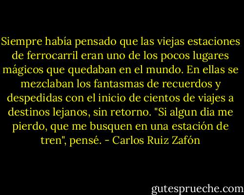 Siempre había pensado que las viejas estaciones de ferrocarril eran uno de los pocos lugares mágicos que quedaban en el mundo. En ellas se mezclaban los fantasmas de recuerdos y despedidas con el inicio de cientos de viajes a destinos lejanos, sin retorno. "Si algun dia me pierdo, que me busquen en una estación de tren", pensé. - Carlos Ruiz Zafón
