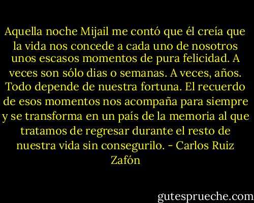 Aquella noche Mijail me contó que él creía que la vida nos concede a cada uno de nosotros unos escasos momentos de pura felicidad. A veces son sólo dias o semanas. A veces, años. Todo depende de nuestra fortuna. El recuerdo de esos momentos nos acompaña para siempre y se transforma en un país de la memoria al que tratamos de regresar durante el resto de nuestra vida sin consegurilo. - Carlos Ruiz Zafón