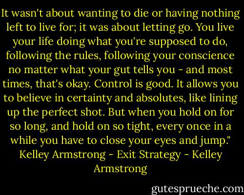 It wasn't about wanting to die or having nothing left to live for; it was about letting go. You live your life doing what you're supposed to do, following the rules, following your conscience no matter what your gut tells you - and most times, that's okay. Control is good. It allows you to believe in certainty and absolutes, like lining up the perfect shot. But when you hold on for so long, and hold on so tight, every once in a while you have to close your eyes and jump."<br />Kelley Armstrong - Exit Strategy - Kelley Armstrong