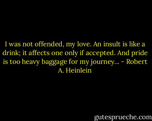 I was not offended, my love. An insult is like a drink; it affects one only if accepted. And pride is too heavy baggage for my journey... - Robert A. Heinlein