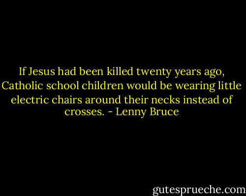 If Jesus had been killed twenty years ago, Catholic school children would be wearing little electric chairs around their necks instead of crosses. - Lenny Bruce