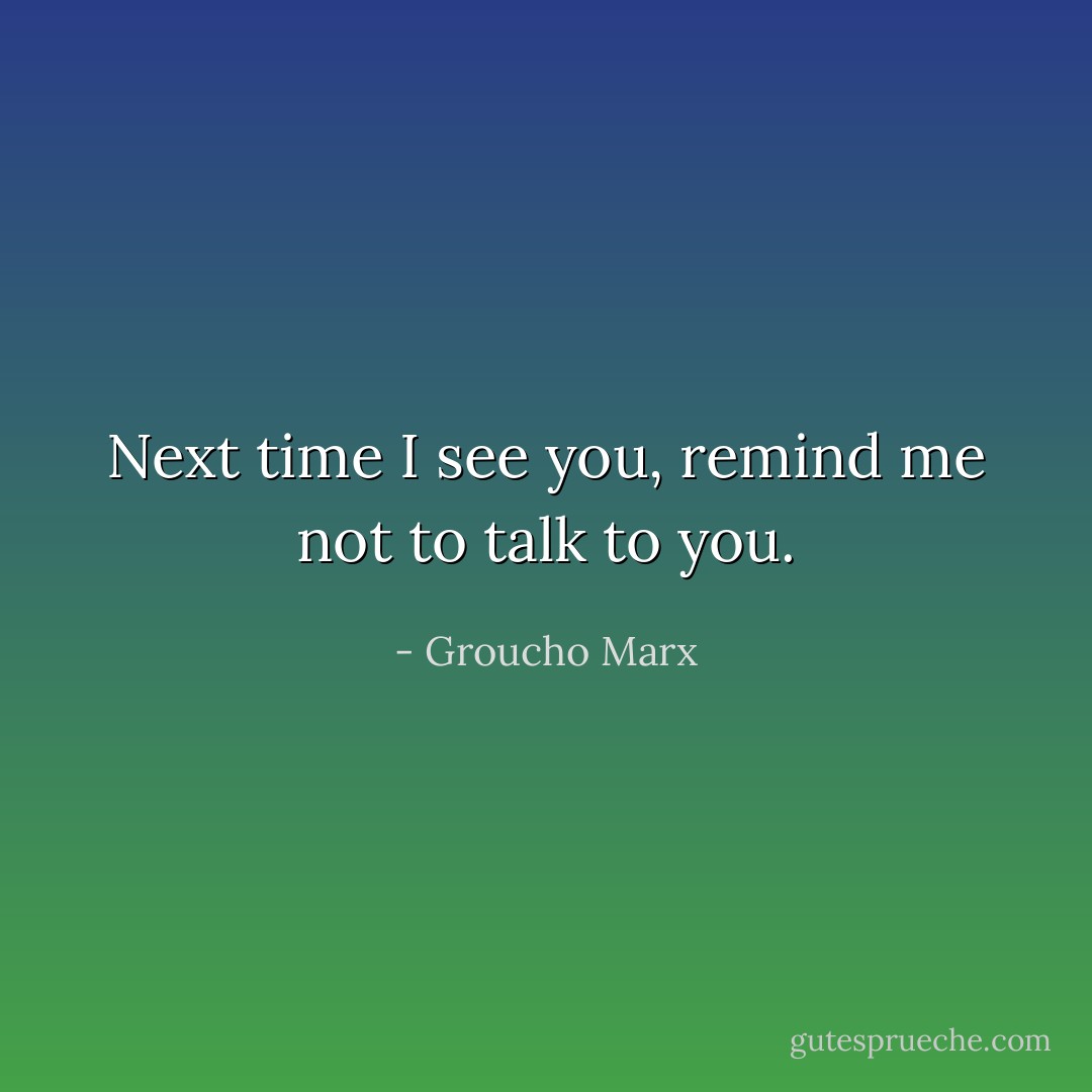 Next time I see you, remind me not to talk to you. - Groucho Marx