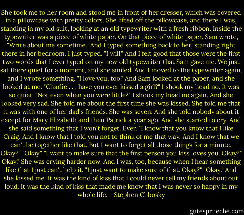 She took me to her room and stood me in front of her dresser, which was covered in a pillowcase with pretty colors. She lifted off the pillowcase, and there I was, standing in my old suit, looking at an old typewriter with a fresh ribbon. Inside the typewriter was a piece of white paper.<br />On that piece of white paper, Sam wrote, "Write about me sometime." And I typed something back to her, standing right there in her bedroom. I just typed.<br />"I will."<br />And I felt good that those were the first two words that I ever typed on my new old typewriter that Sam gave me. We just sat there quiet for a moment, and she smiled. And I moved to the typewriter again, and I wrote something.<br />"I love you, too."<br />And Sam looked at the paper, and she looked at me.<br />"Charlie . . . have you ever kissed a girl?"<br />I shook my head no. It was so quiet.<br />"Not even when you were little?"<br />I shook my head no again. And she looked very sad.<br />She told me about the first time she was kissed. She told me that it was with one of her dad's friends. She was seven. And she told nobody about it except for Mary Elizabeth and then Patrick a year ago. And she started to cry. And she said something that I won't forget. Ever.<br />"I know that you know that I like Craig. And I know that I told you not to think of me that way. And I know that we can't be together like that. But I want to forget all those things for a minute. Okay?"<br />"Okay."<br />"I want to make sure that the first person you kiss loves you. Okay?"<br />Okay." She was crying harder now. And I was, too, because when I hear something like that I just can't help it.<br />"I just want to make sure of that. Okay?"<br />"Okay."<br />And she kissed me. It was the kind of kiss that I could never tell my friends about out loud. It was the kind of kiss that made me know that I was never so happy in my whole life. - Stephen Chbosky