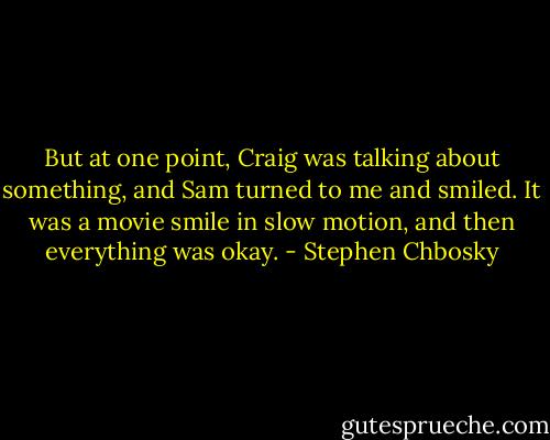 But at one point, Craig was talking about something, and Sam turned to me and smiled. It was a movie smile in slow motion, and then everything was okay. - Stephen Chbosky