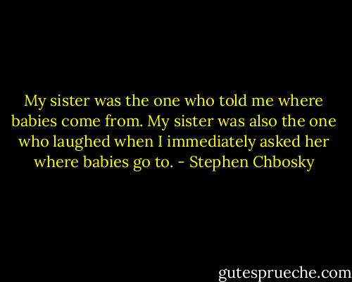 My sister was the one who told me where babies come from. My sister was also the one who laughed when I immediately asked her where babies go to. - Stephen Chbosky