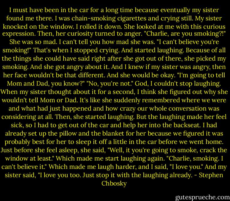 I must have been in the car for a long time because eventually my sister found me there. I was chain-smoking cigarettes and crying still. My sister knocked on the window. I rolled it down. She looked at me with this curious expression. Then, her curiosity turned to anger.<br />"Charlie, are you smoking?!"<br />She was so mad. I can't tell you how mad she was.<br />"I can't believe you're smoking!"<br />That's when I stopped crying. And started laughing. Because of all the things she could have said right after she got out of there, she picked my smoking. And she got angry about it. And I knew if my sister was angry, then her face wouldn't be that different. And she would be okay.<br />"I'm going to tell Mom and Dad, you know?"<br />"No, you're not." God, I couldn't stop laughing.<br />When my sister thought about it for a second, I think she figured out why she wouldn't tell Mom or Dad. It's like she suddenly remembered where we were and what had just happened and how crazy our whole conversation was considering at all. Then, she started laughing.<br />But the laughing made her feel sick, so I had to get out of the car and help her into the backseat. I had already set up the pillow and the blanket for her because we figured it was probably best for her to sleep it off a little in the car before we went home.<br />Just before she feel asleep, she said, "Well, it you're going to smoke, crack the window at least."<br />Which made me start laughing again.<br />"Charlie, smoking. I can't believe it."<br />Which made me laugh harder, and I said, "I love you."<br />And my sister said, "I love you too. Just stop it with the laughing already. - Stephen Chbosky