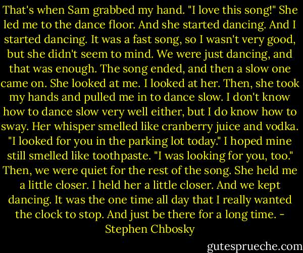 That's when Sam grabbed my hand. "I love this song!" She led me to the dance floor. And she started dancing. And I started dancing. It was a fast song, so I wasn't very good, but she didn't seem to mind. We were just dancing, and that was enough. The song ended, and then a slow one came on. She looked at me. I looked at her. Then, she took my hands and pulled me in to dance slow. I don't know how to dance slow very well either, but I do know how to sway. Her whisper smelled like cranberry juice and vodka. "I looked for you in the parking lot today." I hoped mine still smelled like toothpaste. "I was looking for you, too." Then, we were quiet for the rest of the song. She held me a little closer. I held her a little closer. And we kept dancing. It was the one time all day that I really wanted the clock to stop. And just be there for a long time. - Stephen Chbosky