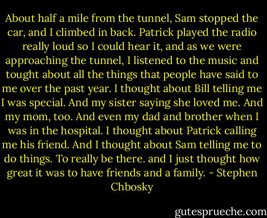 About half a mile from the tunnel, Sam stopped the car, and I climbed in back. Patrick played the radio really loud so I could hear it, and as we were approaching the tunnel, I listened to the music and tought about all the things that people have said to me over the past year. I thought about Bill telling me I was special. And my sister saying she loved me. And my mom, too. And even my dad and brother when I was in the hospital. I thought about Patrick calling me his friend. And I thought about Sam telling me to do things. To really be there. and I just thought how great it was to have friends and a family. - Stephen Chbosky