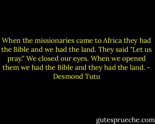 When the missionaries came to Africa they had the Bible and we had the land. They said "Let us pray." We closed our eyes. When we opened them we had the Bible and they had the land. - Desmond Tutu
