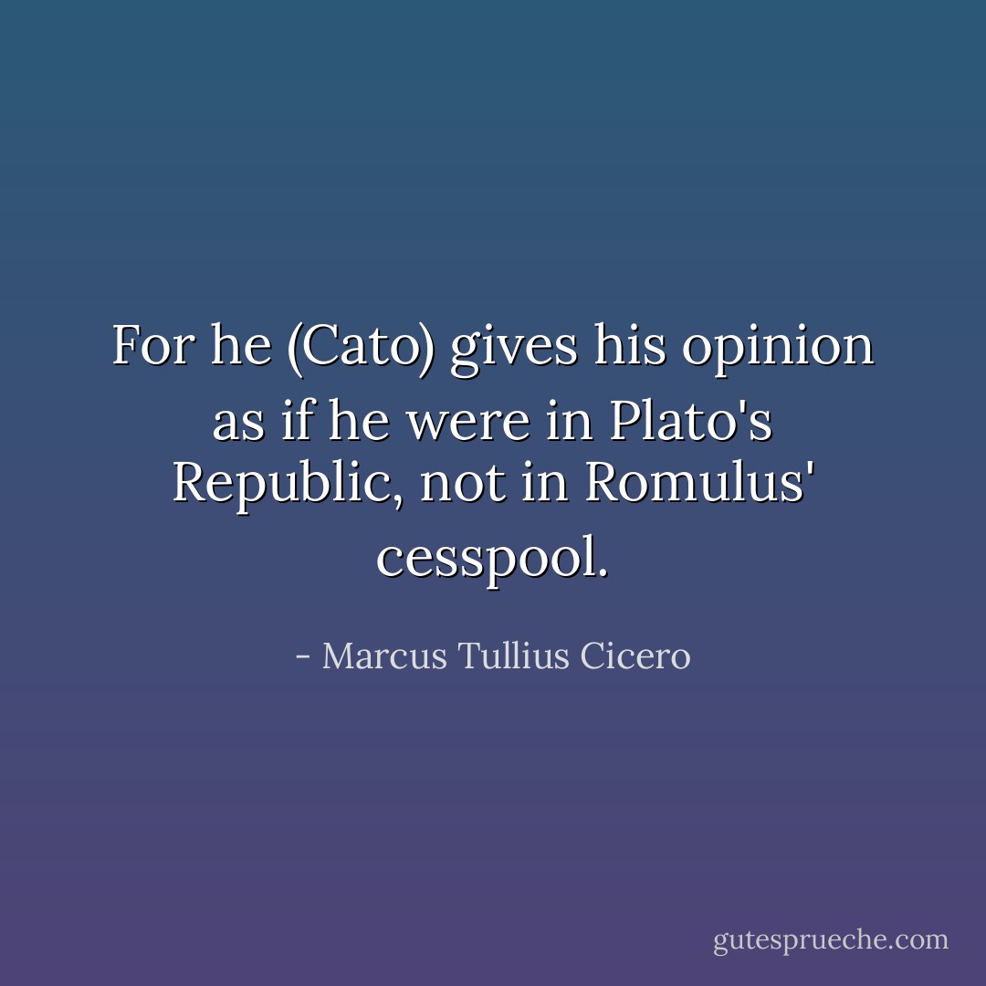 For he (Cato) gives his opinion as if he were in Plato's Republic, not in Romulus' cesspool. - Marcus Tullius Cicero