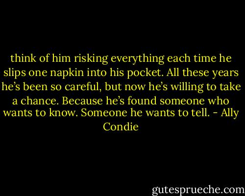 think of him risking everything each time he slips one napkin into his pocket. All these years he’s been so careful, but now he’s willing to take a chance. Because he’s found someone who wants to know. Someone he wants to tell. - Ally Condie