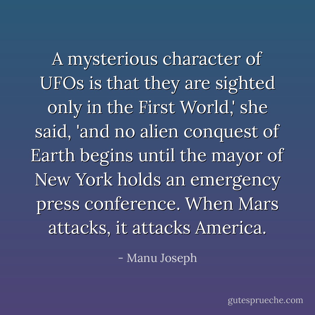 A mysterious character of UFOs is that they are sighted only in the First World,' she said, 'and no alien conquest of Earth begins until the mayor of New York holds an emergency press conference. When Mars attacks, it attacks America. - Manu Joseph