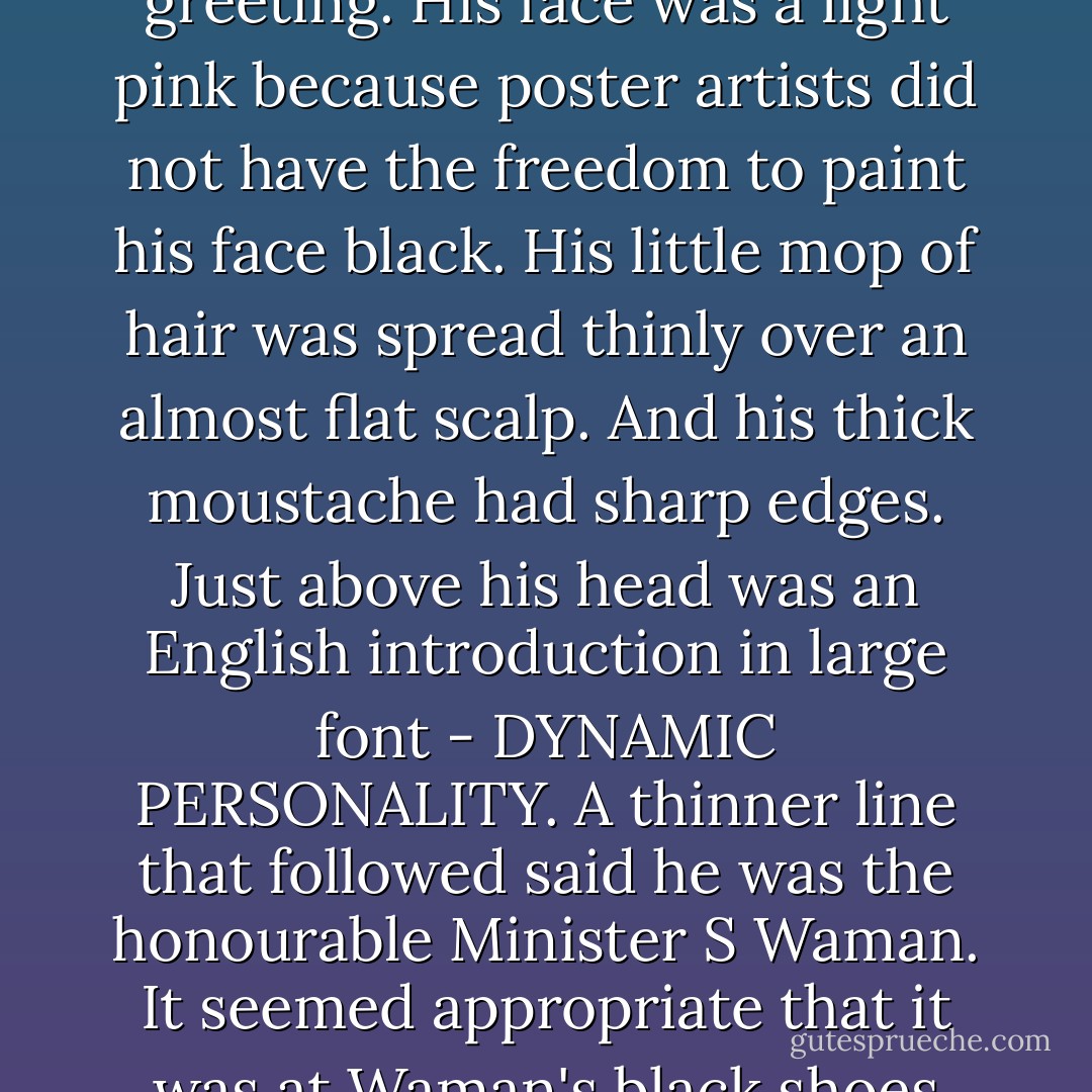 On the pavement by the side of the road was planted a banner two storeys high. Even in the blow-up the celebrity appeared stunted. He stood in a safari suit, his palms joined in greeting. His face was a light pink because poster artists did not have the freedom to paint his face black. His little mop of hair was spread thinly over an almost flat scalp. And his thick moustache had sharp edges. Just above his head was an English introduction in large font - DYNAMIC PERSONALITY. A thinner line that followed said he was the honourable Minister S Waman. It seemed appropriate that it was at Waman's black shoes the author took credit, in Marathi and in diplomatically-chosen small font - 'Hoarding Presented by P.Bikaji. - Manu Joseph