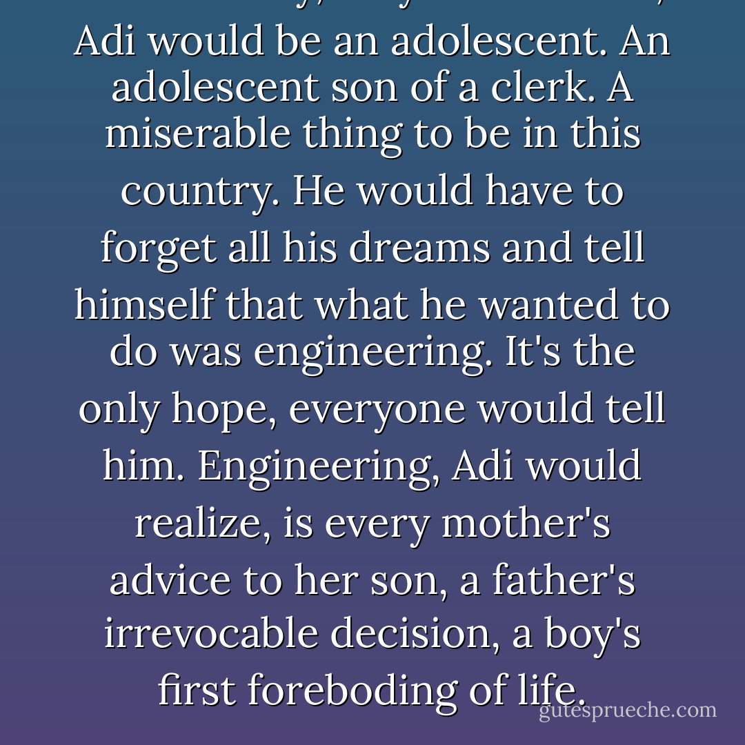 And one day, very soon in fact, Adi would be an adolescent. An adolescent son of a clerk. A miserable thing to be in this country. He would have to forget all his dreams and tell himself that what he wanted to do was engineering. It's the only hope, everyone would tell him. Engineering, Adi would realize, is every mother's advice to her son, a father's irrevocable decision, a boy's first foreboding of life. - Manu Joseph