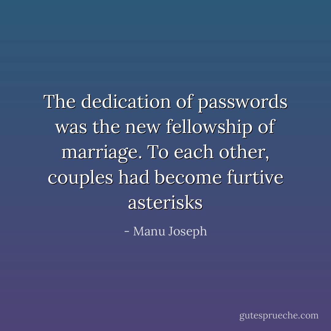 The dedication of passwords was the new fellowship of marriage. To each other, couples had become furtive asterisks - Manu Joseph