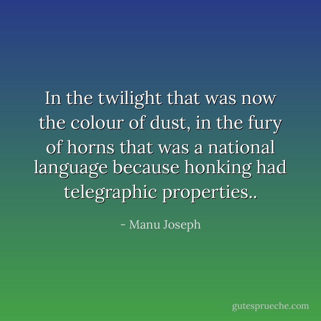 In the twilight that was now the colour of dust, in the fury of horns that was a national language because honking had telegraphic properties.. - Manu Joseph