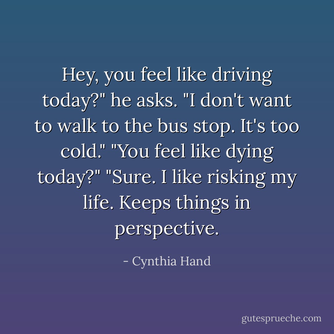 Hey, you feel like driving today?" he asks. "I don't want to walk to the bus stop. It's too cold."<br />"You feel like dying today?"<br />"Sure. I like risking my life. Keeps things in perspective. - Cynthia Hand
