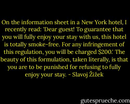 On the information sheet in a New York hotel, I recently read: 'Dear guest! To guarantee that you will fully enjoy your stay with us, this hotel is totally smoke-free. For any infringement of this regulation, you will be charged $200.' The beauty of this formulation, taken literally, is that you are to be punished for refusing to fully enjoy your stay. - Slavoj Žižek