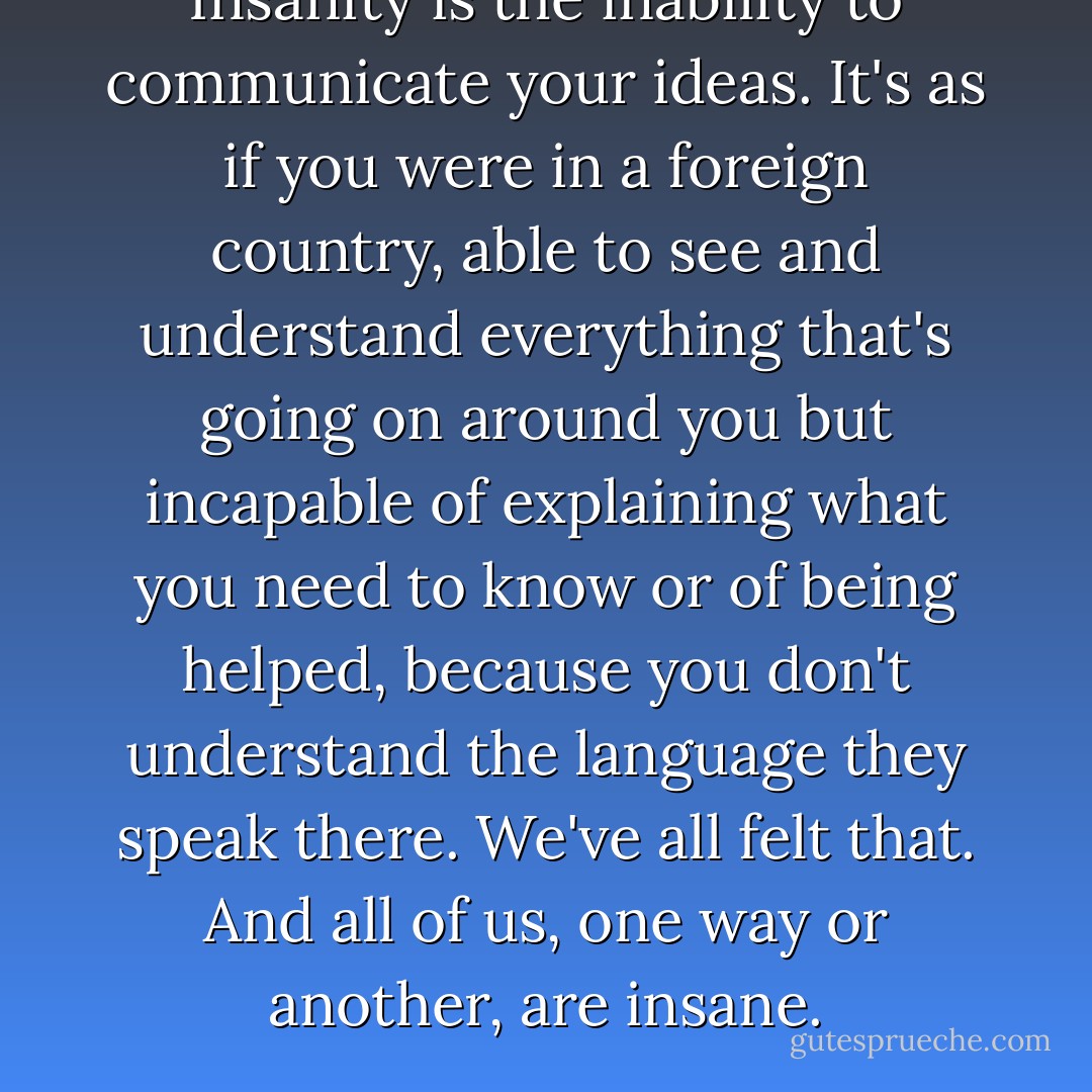 Insanity is the inability to communicate your ideas. It's as if you were in a foreign country, able to see and understand everything that's going on around you but incapable of explaining what you need to know or of being helped, because you don't understand the language they speak there. We've all felt that. And all of us, one way or another, are insane. - Paulo Coelho