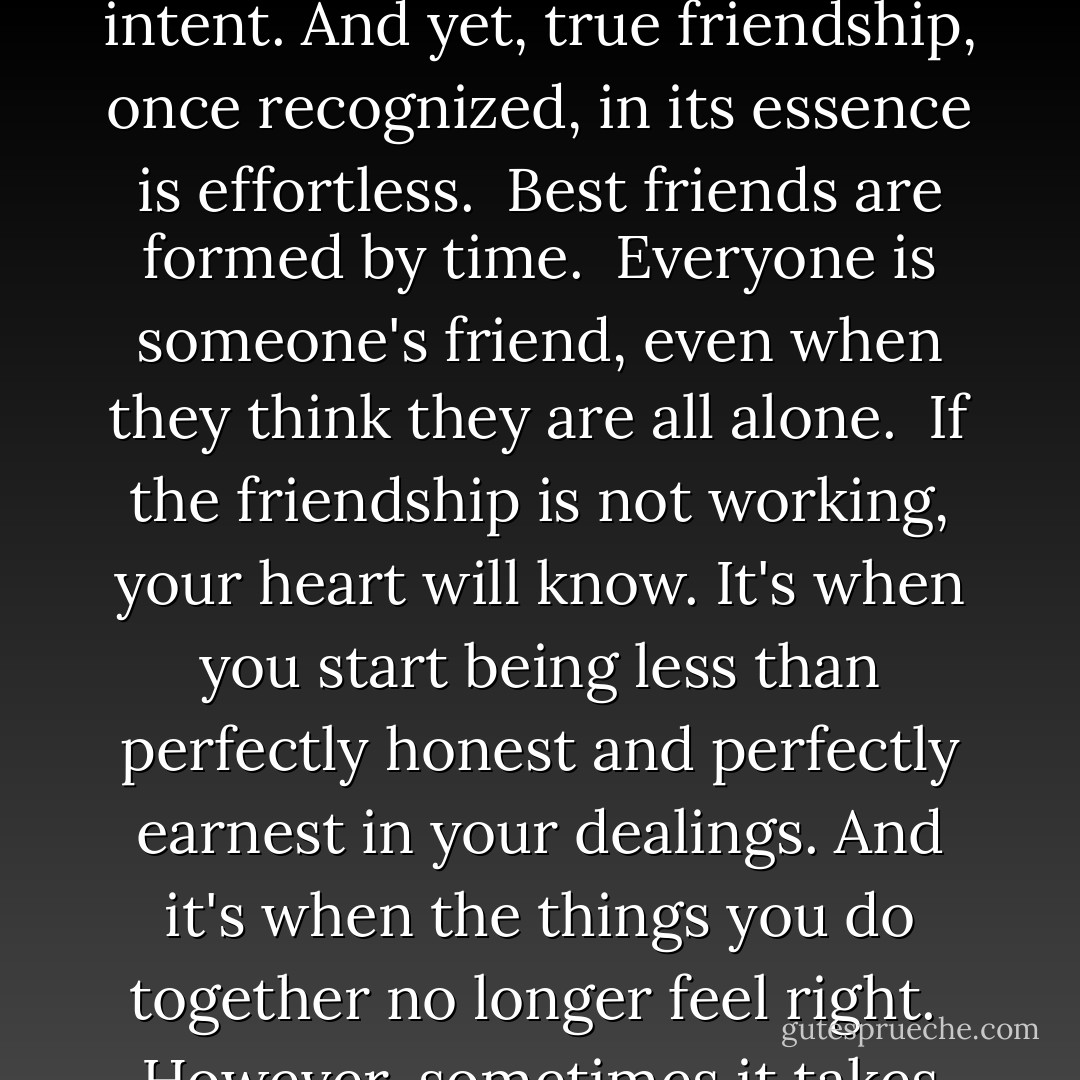 Friends are a strange, volatile, contradictory, yet sticky phenomenon. They are made, crafted, shaped, molded, created by focused effort and intent. And yet, true friendship, once recognized, in its essence is effortless.<br /><br />Best friends are formed by time.<br /><br />Everyone is someone's friend, even when they think they are all alone.<br /><br />If the friendship is not working, your heart will know. It's when you start being less than perfectly honest and perfectly earnest in your dealings. And it's when the things you do together no longer <i>feel right</i>.<br /><br />However, sometimes it takes more effort to make it work after all.<br /><br />Stick around long enough to become someone's best friend. - Vera Nazarian