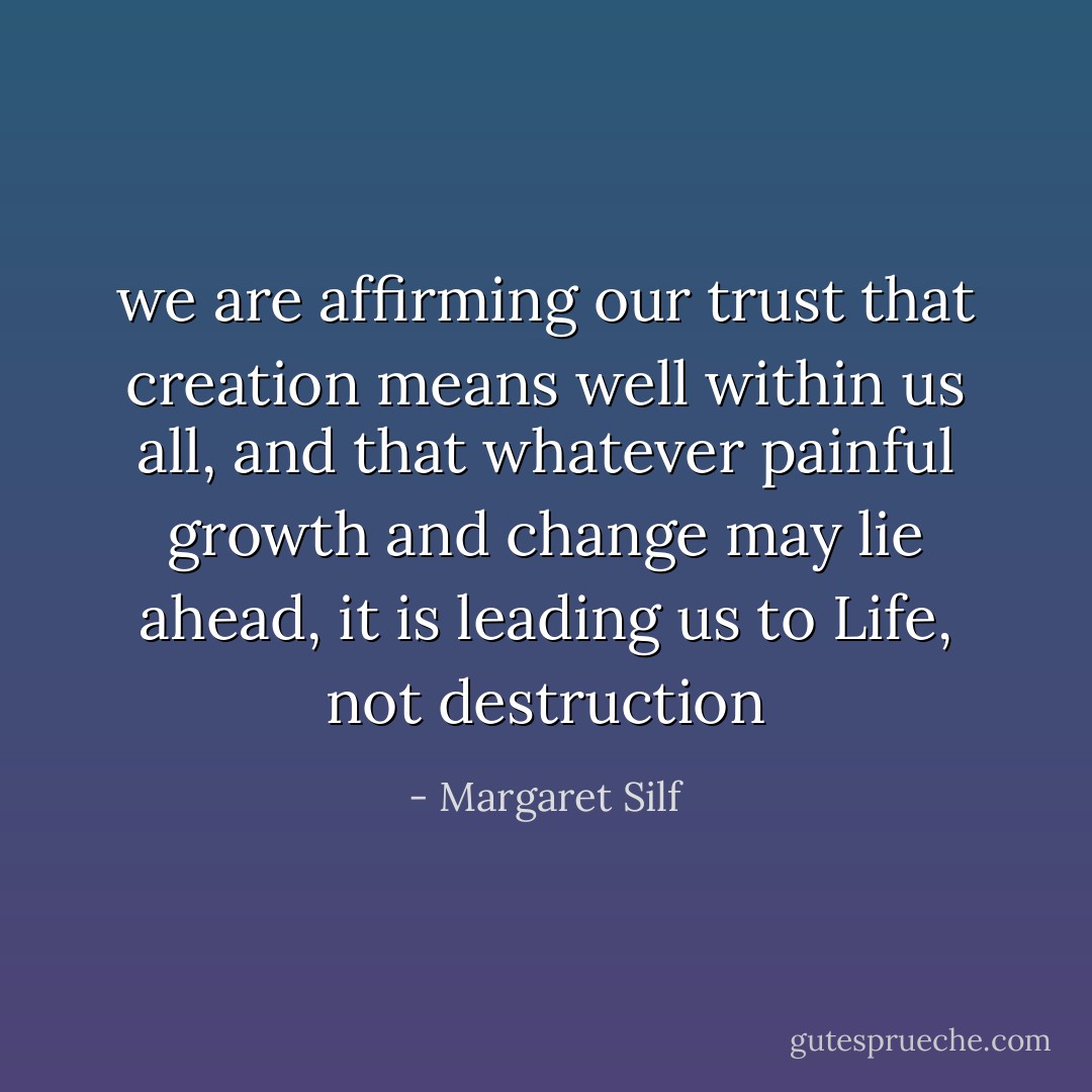 we are affirming our trust that creation means well within us all, and that whatever painful growth and change may lie ahead, it is leading us to Life, not destruction - Margaret Silf