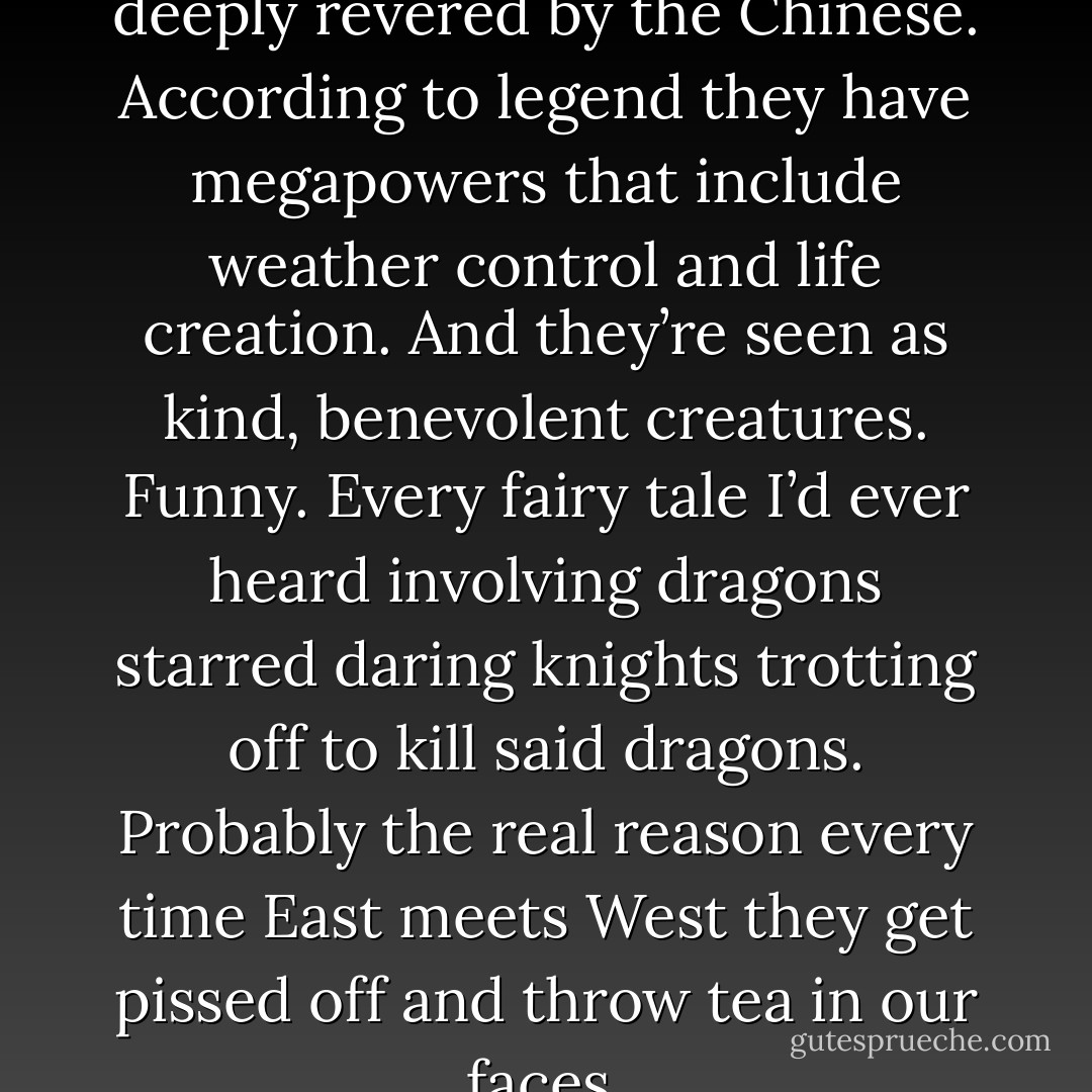 For instance, dragons are deeply revered by the Chinese. According to legend they have megapowers that include weather control and life creation. And they’re seen as kind, benevolent creatures. Funny. Every fairy tale I’d ever heard involving dragons starred daring knights trotting off to kill said dragons. Probably the real reason every time East meets West they get pissed off and throw tea in our faces. - Jennifer Rardin