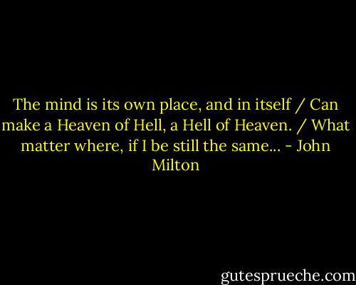 The mind is its own place, and in itself / Can make a Heaven of Hell, a Hell of Heaven. / What matter where, if I be still the same... - John Milton