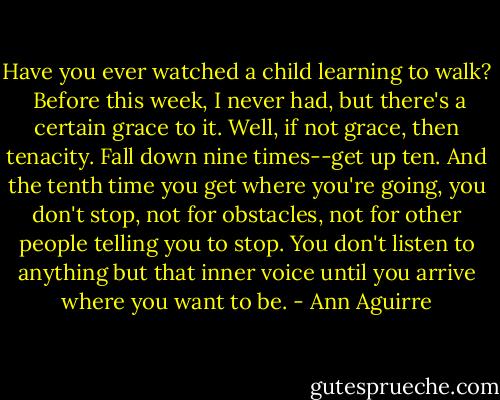 Have you ever watched a child learning to walk? <br />Before this week, I never had, but there's a certain grace to it. Well, if not grace, then tenacity. Fall down nine times--get up ten. And the tenth time you get where you're going, you don't stop, not for obstacles, not for other people telling you to stop. You don't listen to anything but that inner voice until you arrive where you want to be. - Ann Aguirre