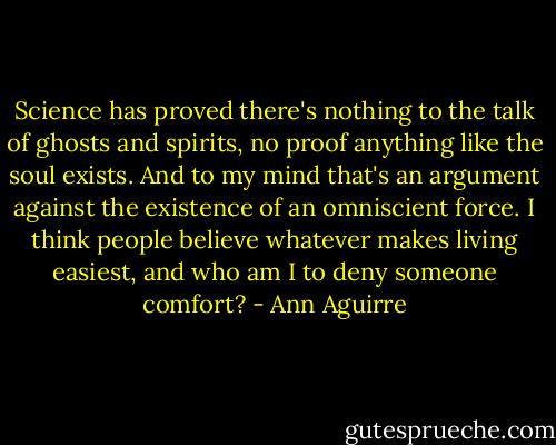 Science has proved there's nothing to the talk of ghosts and spirits, no proof anything like the soul exists. And to my mind that's an argument against the existence of an omniscient force. I think people believe whatever makes living easiest, and who am I to deny someone comfort? - Ann Aguirre