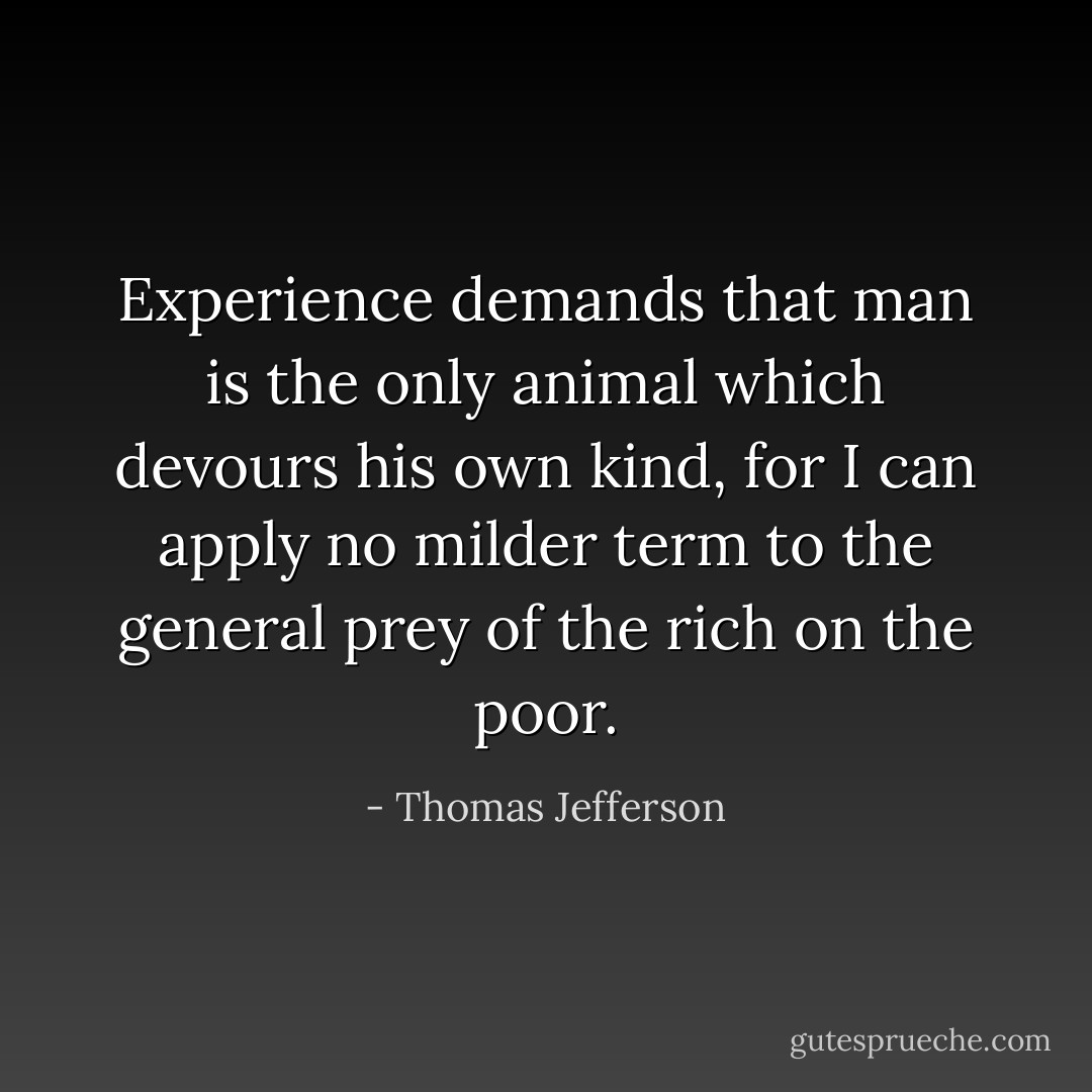 Experience demands that man is the only animal which devours his own kind, for I can apply no milder term to the general prey of the rich on the poor. - Thomas Jefferson