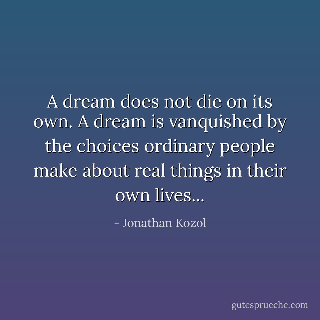 A dream does not die on its own. A dream is vanquished by the choices ordinary people make about real things in their own lives... - Jonathan Kozol